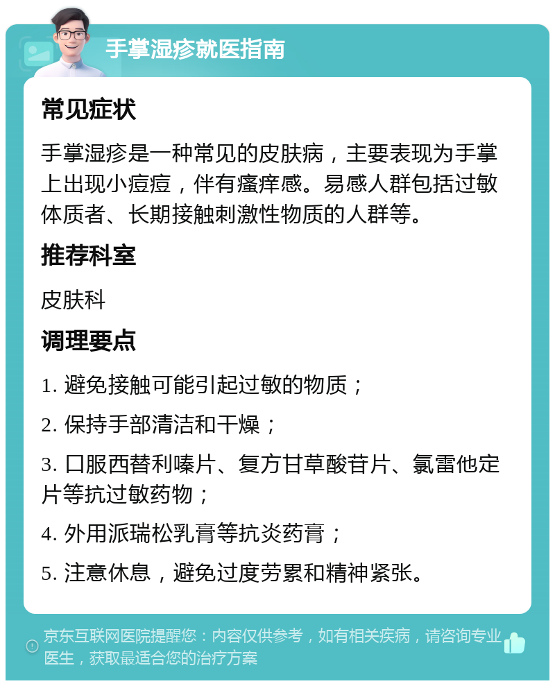 手掌湿疹就医指南 常见症状 手掌湿疹是一种常见的皮肤病，主要表现为手掌上出现小痘痘，伴有瘙痒感。易感人群包括过敏体质者、长期接触刺激性物质的人群等。 推荐科室 皮肤科 调理要点 1. 避免接触可能引起过敏的物质； 2. 保持手部清洁和干燥； 3. 口服西替利嗪片、复方甘草酸苷片、氯雷他定片等抗过敏药物； 4. 外用派瑞松乳膏等抗炎药膏； 5. 注意休息，避免过度劳累和精神紧张。