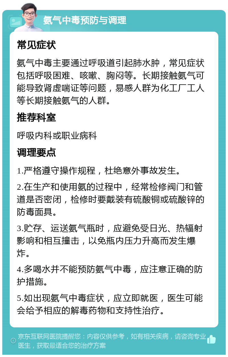 氨气中毒预防与调理 常见症状 氨气中毒主要通过呼吸道引起肺水肿，常见症状包括呼吸困难、咳嗽、胸闷等。长期接触氨气可能导致肾虚喘证等问题，易感人群为化工厂工人等长期接触氨气的人群。 推荐科室 呼吸内科或职业病科 调理要点 1.严格遵守操作规程，杜绝意外事故发生。 2.在生产和使用氨的过程中，经常检修阀门和管道是否密闭，检修时要戴装有硫酸铜或硫酸锌的防毒面具。 3.贮存、运送氨气瓶时，应避免受日光、热辐射影响和相互撞击，以免瓶内压力升高而发生爆炸。 4.多喝水并不能预防氨气中毒，应注意正确的防护措施。 5.如出现氨气中毒症状，应立即就医，医生可能会给予相应的解毒药物和支持性治疗。