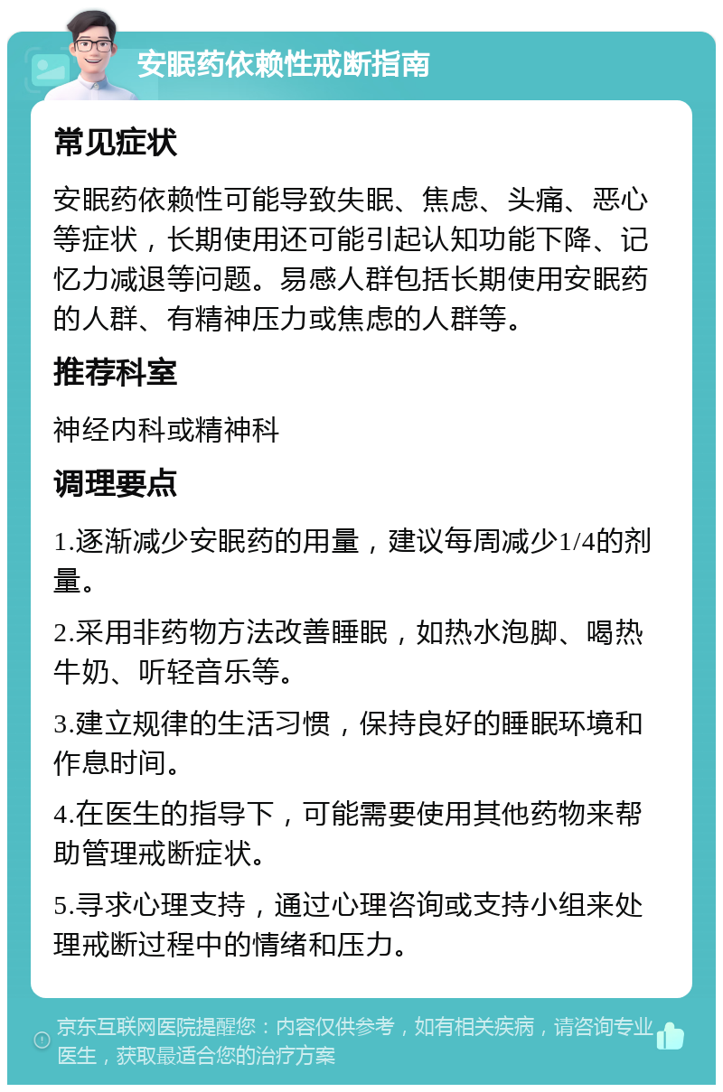 安眠药依赖性戒断指南 常见症状 安眠药依赖性可能导致失眠、焦虑、头痛、恶心等症状，长期使用还可能引起认知功能下降、记忆力减退等问题。易感人群包括长期使用安眠药的人群、有精神压力或焦虑的人群等。 推荐科室 神经内科或精神科 调理要点 1.逐渐减少安眠药的用量，建议每周减少1/4的剂量。 2.采用非药物方法改善睡眠，如热水泡脚、喝热牛奶、听轻音乐等。 3.建立规律的生活习惯，保持良好的睡眠环境和作息时间。 4.在医生的指导下，可能需要使用其他药物来帮助管理戒断症状。 5.寻求心理支持，通过心理咨询或支持小组来处理戒断过程中的情绪和压力。