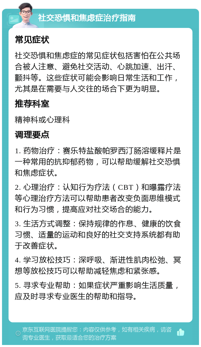 社交恐惧和焦虑症治疗指南 常见症状 社交恐惧和焦虑症的常见症状包括害怕在公共场合被人注意、避免社交活动、心跳加速、出汗、颤抖等。这些症状可能会影响日常生活和工作，尤其是在需要与人交往的场合下更为明显。 推荐科室 精神科或心理科 调理要点 1. 药物治疗：赛乐特盐酸帕罗西汀肠溶缓释片是一种常用的抗抑郁药物，可以帮助缓解社交恐惧和焦虑症状。 2. 心理治疗：认知行为疗法（CBT）和曝露疗法等心理治疗方法可以帮助患者改变负面思维模式和行为习惯，提高应对社交场合的能力。 3. 生活方式调整：保持规律的作息、健康的饮食习惯、适量的运动和良好的社交支持系统都有助于改善症状。 4. 学习放松技巧：深呼吸、渐进性肌肉松弛、冥想等放松技巧可以帮助减轻焦虑和紧张感。 5. 寻求专业帮助：如果症状严重影响生活质量，应及时寻求专业医生的帮助和指导。