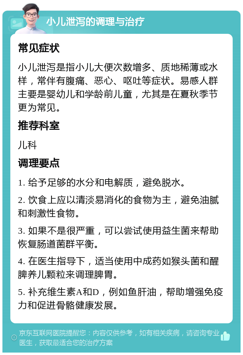 小儿泄泻的调理与治疗 常见症状 小儿泄泻是指小儿大便次数增多、质地稀薄或水样，常伴有腹痛、恶心、呕吐等症状。易感人群主要是婴幼儿和学龄前儿童，尤其是在夏秋季节更为常见。 推荐科室 儿科 调理要点 1. 给予足够的水分和电解质，避免脱水。 2. 饮食上应以清淡易消化的食物为主，避免油腻和刺激性食物。 3. 如果不是很严重，可以尝试使用益生菌来帮助恢复肠道菌群平衡。 4. 在医生指导下，适当使用中成药如猴头菌和醒脾养儿颗粒来调理脾胃。 5. 补充维生素A和D，例如鱼肝油，帮助增强免疫力和促进骨骼健康发展。