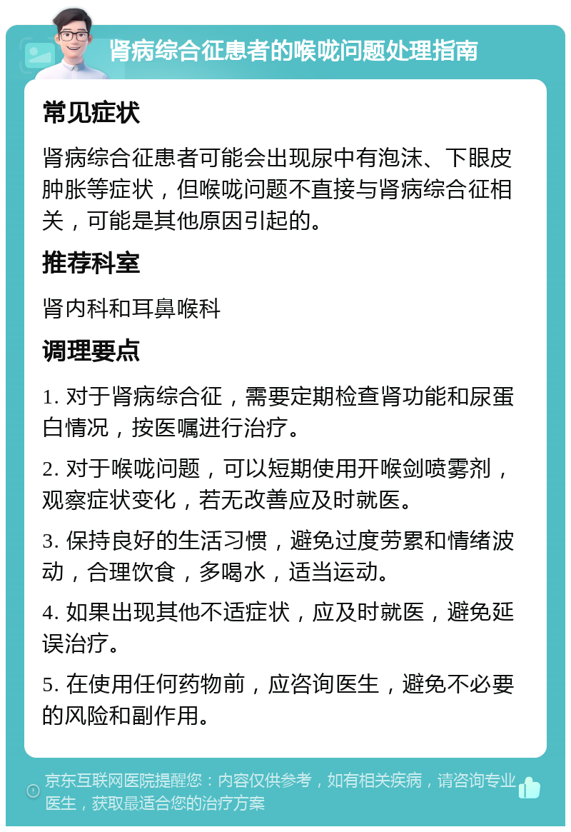 肾病综合征患者的喉咙问题处理指南 常见症状 肾病综合征患者可能会出现尿中有泡沫、下眼皮肿胀等症状，但喉咙问题不直接与肾病综合征相关，可能是其他原因引起的。 推荐科室 肾内科和耳鼻喉科 调理要点 1. 对于肾病综合征，需要定期检查肾功能和尿蛋白情况，按医嘱进行治疗。 2. 对于喉咙问题，可以短期使用开喉剑喷雾剂，观察症状变化，若无改善应及时就医。 3. 保持良好的生活习惯，避免过度劳累和情绪波动，合理饮食，多喝水，适当运动。 4. 如果出现其他不适症状，应及时就医，避免延误治疗。 5. 在使用任何药物前，应咨询医生，避免不必要的风险和副作用。