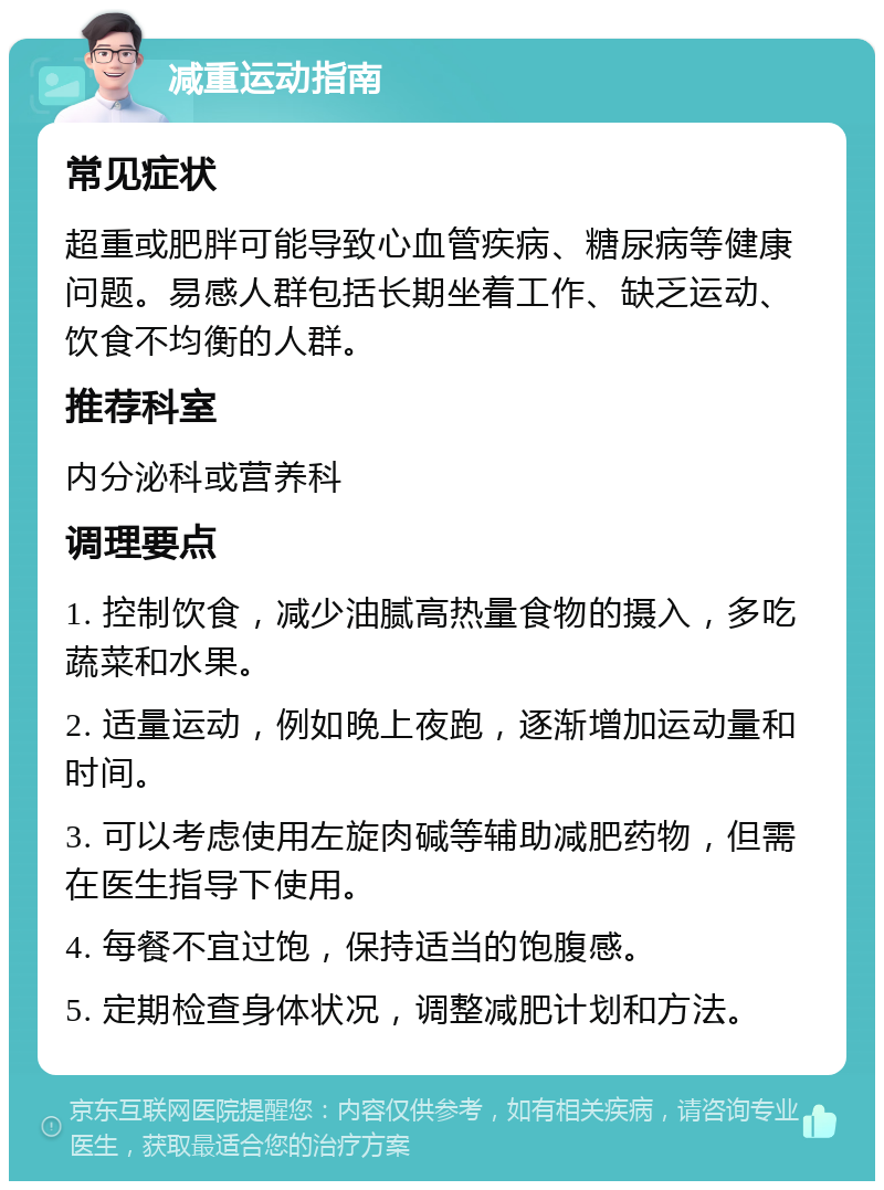 减重运动指南 常见症状 超重或肥胖可能导致心血管疾病、糖尿病等健康问题。易感人群包括长期坐着工作、缺乏运动、饮食不均衡的人群。 推荐科室 内分泌科或营养科 调理要点 1. 控制饮食，减少油腻高热量食物的摄入，多吃蔬菜和水果。 2. 适量运动，例如晚上夜跑，逐渐增加运动量和时间。 3. 可以考虑使用左旋肉碱等辅助减肥药物，但需在医生指导下使用。 4. 每餐不宜过饱，保持适当的饱腹感。 5. 定期检查身体状况，调整减肥计划和方法。