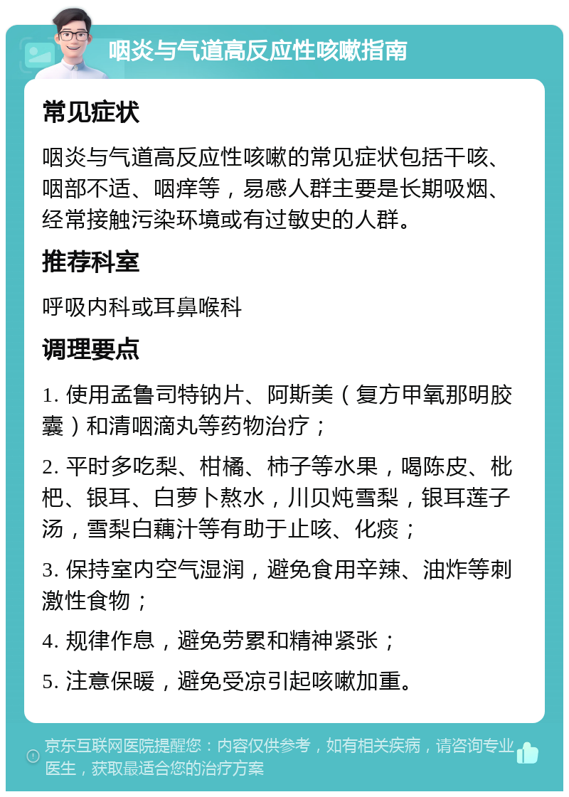 咽炎与气道高反应性咳嗽指南 常见症状 咽炎与气道高反应性咳嗽的常见症状包括干咳、咽部不适、咽痒等，易感人群主要是长期吸烟、经常接触污染环境或有过敏史的人群。 推荐科室 呼吸内科或耳鼻喉科 调理要点 1. 使用孟鲁司特钠片、阿斯美（复方甲氧那明胶囊）和清咽滴丸等药物治疗； 2. 平时多吃梨、柑橘、柿子等水果，喝陈皮、枇杷、银耳、白萝卜熬水，川贝炖雪梨，银耳莲子汤，雪梨白藕汁等有助于止咳、化痰； 3. 保持室内空气湿润，避免食用辛辣、油炸等刺激性食物； 4. 规律作息，避免劳累和精神紧张； 5. 注意保暖，避免受凉引起咳嗽加重。