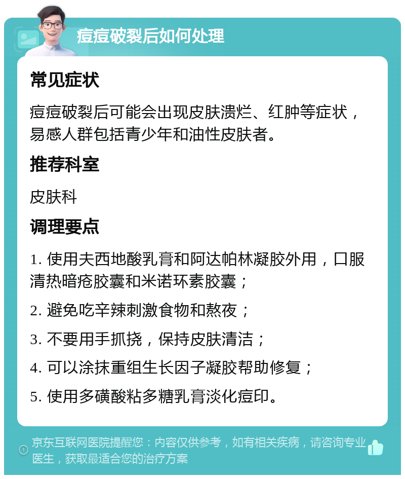 痘痘破裂后如何处理 常见症状 痘痘破裂后可能会出现皮肤溃烂、红肿等症状，易感人群包括青少年和油性皮肤者。 推荐科室 皮肤科 调理要点 1. 使用夫西地酸乳膏和阿达帕林凝胶外用，口服清热暗疮胶囊和米诺环素胶囊； 2. 避免吃辛辣刺激食物和熬夜； 3. 不要用手抓挠，保持皮肤清洁； 4. 可以涂抹重组生长因子凝胶帮助修复； 5. 使用多磺酸粘多糖乳膏淡化痘印。