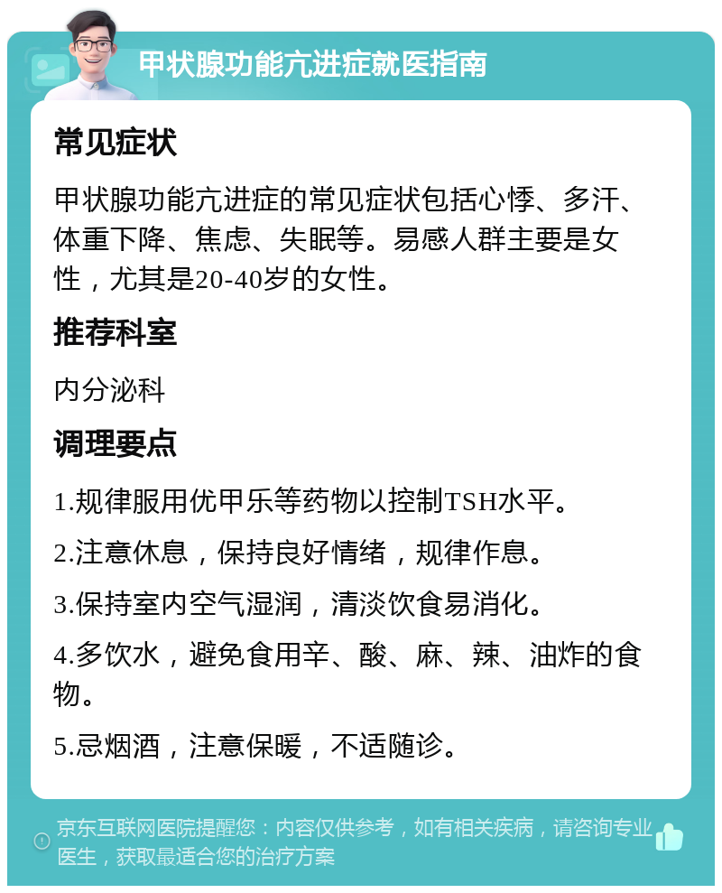 甲状腺功能亢进症就医指南 常见症状 甲状腺功能亢进症的常见症状包括心悸、多汗、体重下降、焦虑、失眠等。易感人群主要是女性，尤其是20-40岁的女性。 推荐科室 内分泌科 调理要点 1.规律服用优甲乐等药物以控制TSH水平。 2.注意休息，保持良好情绪，规律作息。 3.保持室内空气湿润，清淡饮食易消化。 4.多饮水，避免食用辛、酸、麻、辣、油炸的食物。 5.忌烟酒，注意保暖，不适随诊。