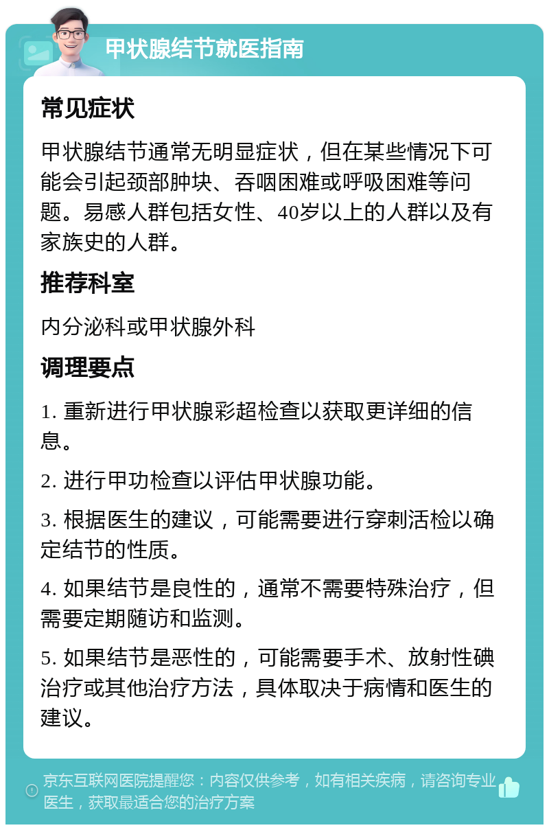 甲状腺结节就医指南 常见症状 甲状腺结节通常无明显症状，但在某些情况下可能会引起颈部肿块、吞咽困难或呼吸困难等问题。易感人群包括女性、40岁以上的人群以及有家族史的人群。 推荐科室 内分泌科或甲状腺外科 调理要点 1. 重新进行甲状腺彩超检查以获取更详细的信息。 2. 进行甲功检查以评估甲状腺功能。 3. 根据医生的建议，可能需要进行穿刺活检以确定结节的性质。 4. 如果结节是良性的，通常不需要特殊治疗，但需要定期随访和监测。 5. 如果结节是恶性的，可能需要手术、放射性碘治疗或其他治疗方法，具体取决于病情和医生的建议。