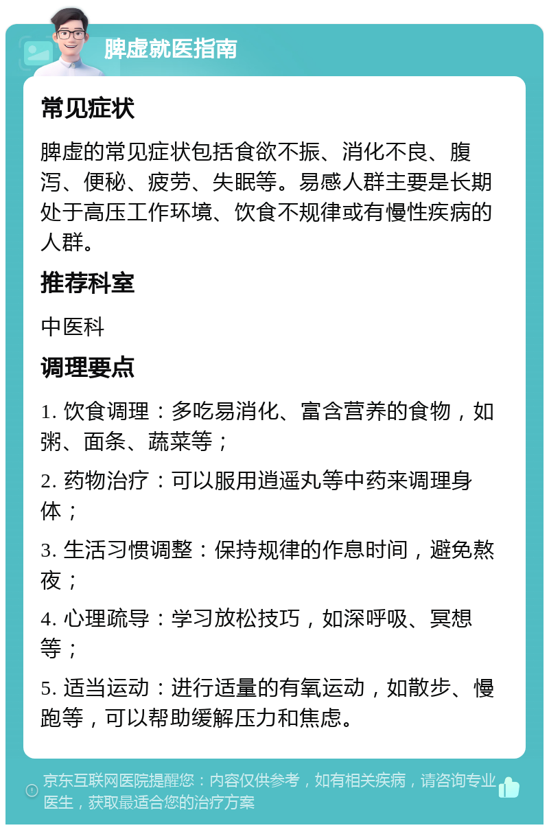 脾虚就医指南 常见症状 脾虚的常见症状包括食欲不振、消化不良、腹泻、便秘、疲劳、失眠等。易感人群主要是长期处于高压工作环境、饮食不规律或有慢性疾病的人群。 推荐科室 中医科 调理要点 1. 饮食调理：多吃易消化、富含营养的食物，如粥、面条、蔬菜等； 2. 药物治疗：可以服用逍遥丸等中药来调理身体； 3. 生活习惯调整：保持规律的作息时间，避免熬夜； 4. 心理疏导：学习放松技巧，如深呼吸、冥想等； 5. 适当运动：进行适量的有氧运动，如散步、慢跑等，可以帮助缓解压力和焦虑。