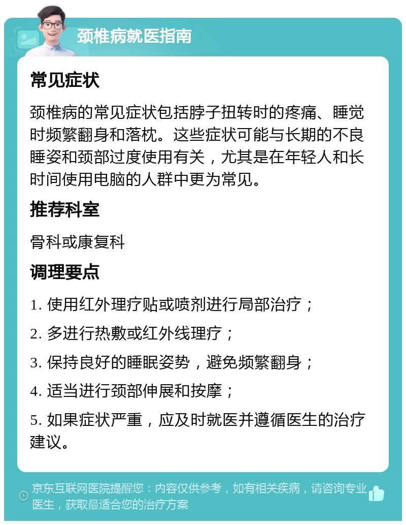 颈椎病就医指南 常见症状 颈椎病的常见症状包括脖子扭转时的疼痛、睡觉时频繁翻身和落枕。这些症状可能与长期的不良睡姿和颈部过度使用有关，尤其是在年轻人和长时间使用电脑的人群中更为常见。 推荐科室 骨科或康复科 调理要点 1. 使用红外理疗贴或喷剂进行局部治疗； 2. 多进行热敷或红外线理疗； 3. 保持良好的睡眠姿势，避免频繁翻身； 4. 适当进行颈部伸展和按摩； 5. 如果症状严重，应及时就医并遵循医生的治疗建议。