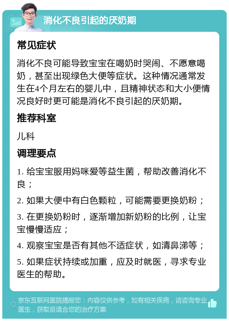 消化不良引起的厌奶期 常见症状 消化不良可能导致宝宝在喝奶时哭闹、不愿意喝奶，甚至出现绿色大便等症状。这种情况通常发生在4个月左右的婴儿中，且精神状态和大小便情况良好时更可能是消化不良引起的厌奶期。 推荐科室 儿科 调理要点 1. 给宝宝服用妈咪爱等益生菌，帮助改善消化不良； 2. 如果大便中有白色颗粒，可能需要更换奶粉； 3. 在更换奶粉时，逐渐增加新奶粉的比例，让宝宝慢慢适应； 4. 观察宝宝是否有其他不适症状，如清鼻涕等； 5. 如果症状持续或加重，应及时就医，寻求专业医生的帮助。