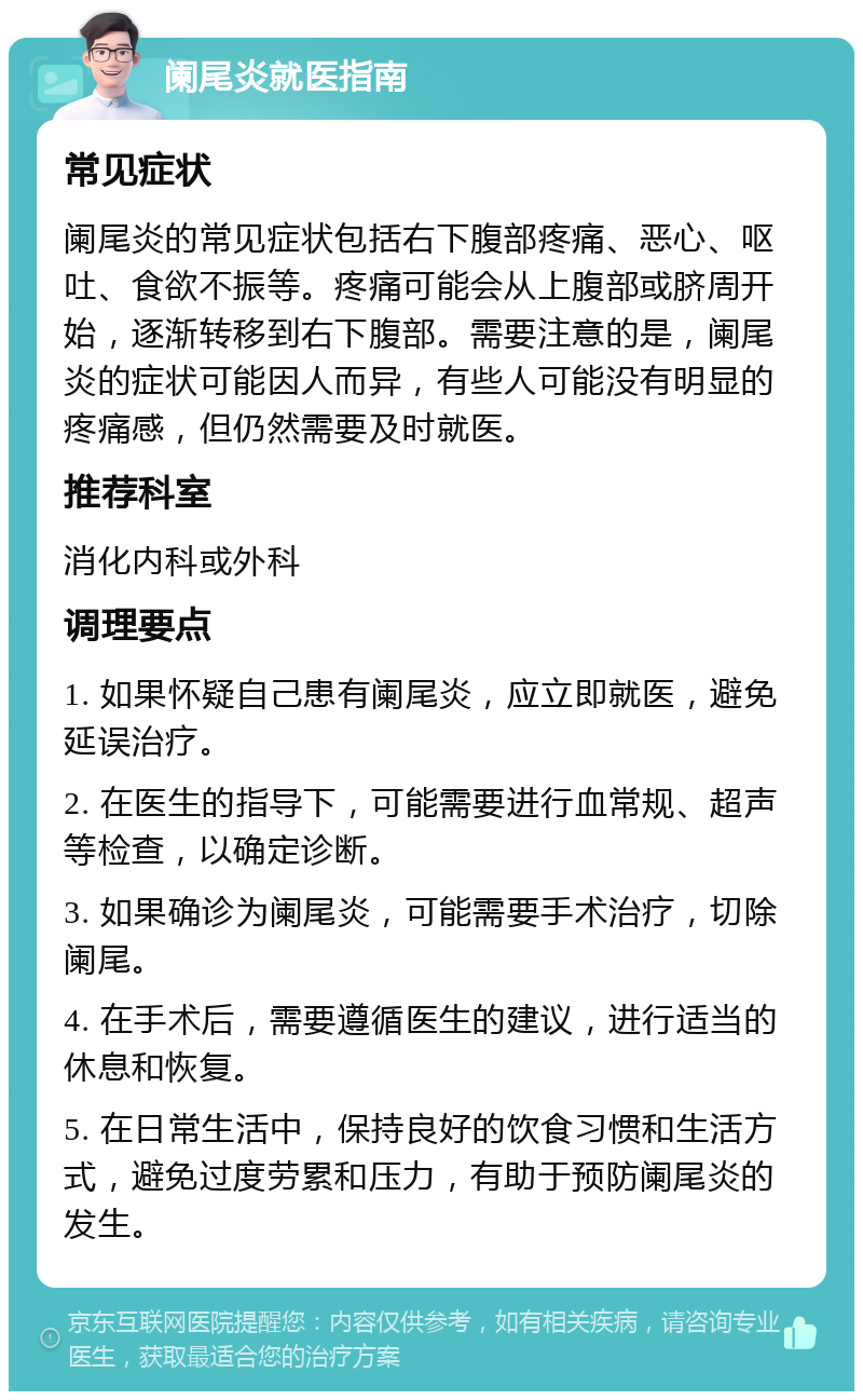 阑尾炎就医指南 常见症状 阑尾炎的常见症状包括右下腹部疼痛、恶心、呕吐、食欲不振等。疼痛可能会从上腹部或脐周开始，逐渐转移到右下腹部。需要注意的是，阑尾炎的症状可能因人而异，有些人可能没有明显的疼痛感，但仍然需要及时就医。 推荐科室 消化内科或外科 调理要点 1. 如果怀疑自己患有阑尾炎，应立即就医，避免延误治疗。 2. 在医生的指导下，可能需要进行血常规、超声等检查，以确定诊断。 3. 如果确诊为阑尾炎，可能需要手术治疗，切除阑尾。 4. 在手术后，需要遵循医生的建议，进行适当的休息和恢复。 5. 在日常生活中，保持良好的饮食习惯和生活方式，避免过度劳累和压力，有助于预防阑尾炎的发生。