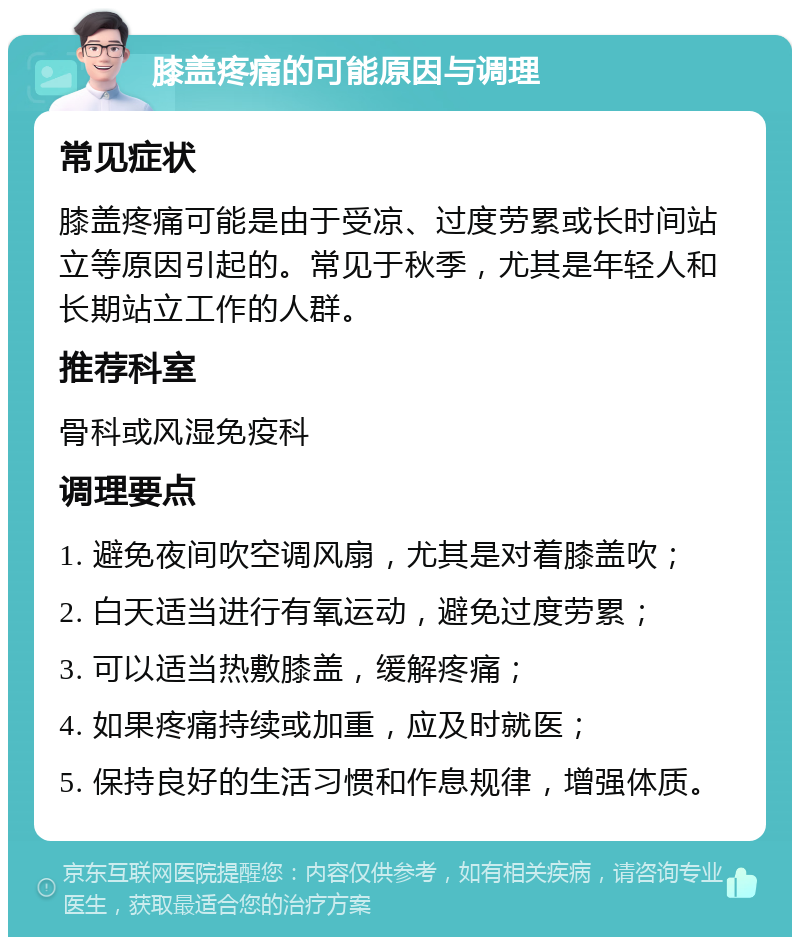 膝盖疼痛的可能原因与调理 常见症状 膝盖疼痛可能是由于受凉、过度劳累或长时间站立等原因引起的。常见于秋季，尤其是年轻人和长期站立工作的人群。 推荐科室 骨科或风湿免疫科 调理要点 1. 避免夜间吹空调风扇，尤其是对着膝盖吹； 2. 白天适当进行有氧运动，避免过度劳累； 3. 可以适当热敷膝盖，缓解疼痛； 4. 如果疼痛持续或加重，应及时就医； 5. 保持良好的生活习惯和作息规律，增强体质。