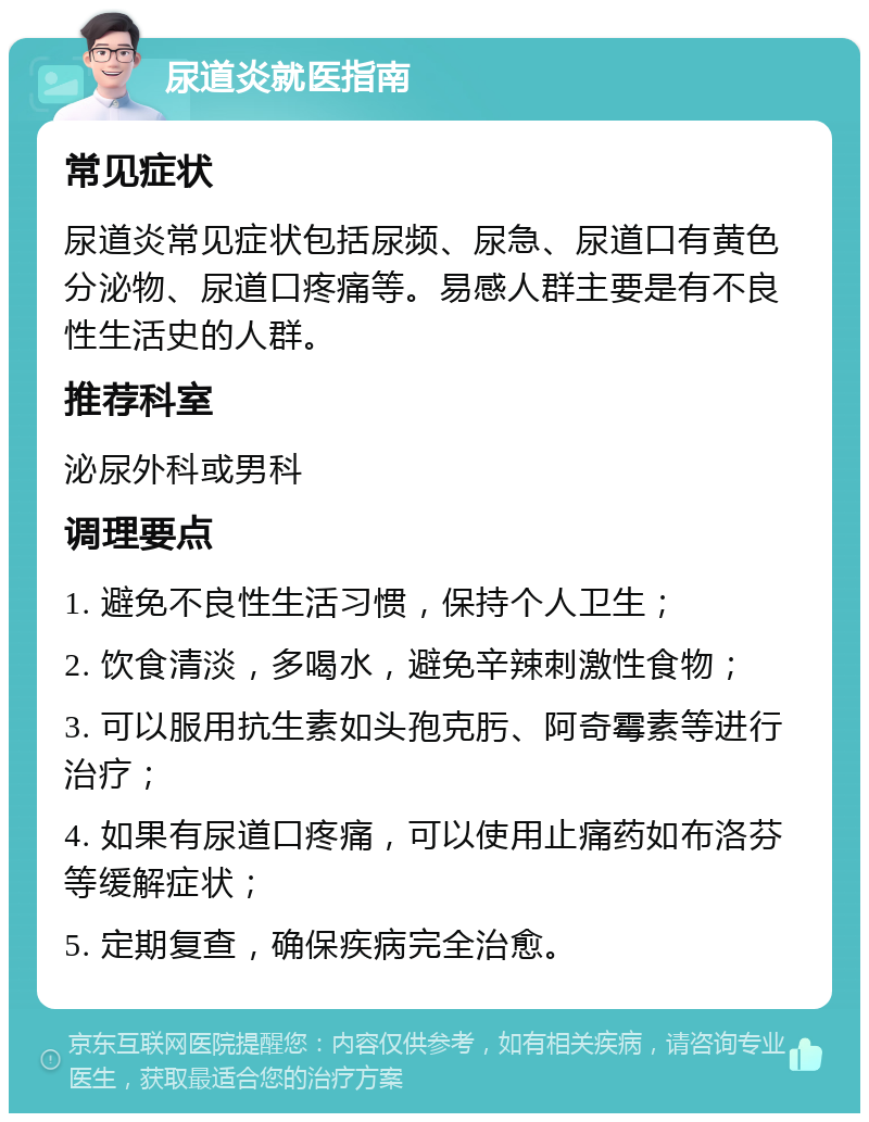 尿道炎就医指南 常见症状 尿道炎常见症状包括尿频、尿急、尿道口有黄色分泌物、尿道口疼痛等。易感人群主要是有不良性生活史的人群。 推荐科室 泌尿外科或男科 调理要点 1. 避免不良性生活习惯，保持个人卫生； 2. 饮食清淡，多喝水，避免辛辣刺激性食物； 3. 可以服用抗生素如头孢克肟、阿奇霉素等进行治疗； 4. 如果有尿道口疼痛，可以使用止痛药如布洛芬等缓解症状； 5. 定期复查，确保疾病完全治愈。