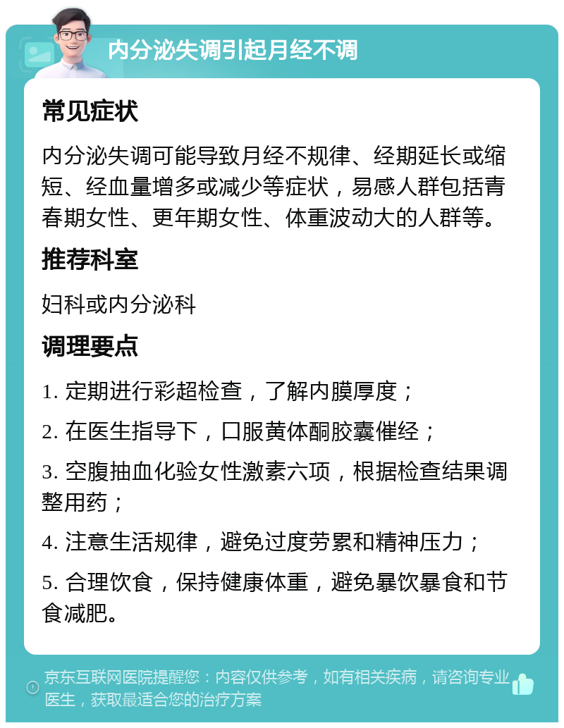 内分泌失调引起月经不调 常见症状 内分泌失调可能导致月经不规律、经期延长或缩短、经血量增多或减少等症状，易感人群包括青春期女性、更年期女性、体重波动大的人群等。 推荐科室 妇科或内分泌科 调理要点 1. 定期进行彩超检查，了解内膜厚度； 2. 在医生指导下，口服黄体酮胶囊催经； 3. 空腹抽血化验女性激素六项，根据检查结果调整用药； 4. 注意生活规律，避免过度劳累和精神压力； 5. 合理饮食，保持健康体重，避免暴饮暴食和节食减肥。