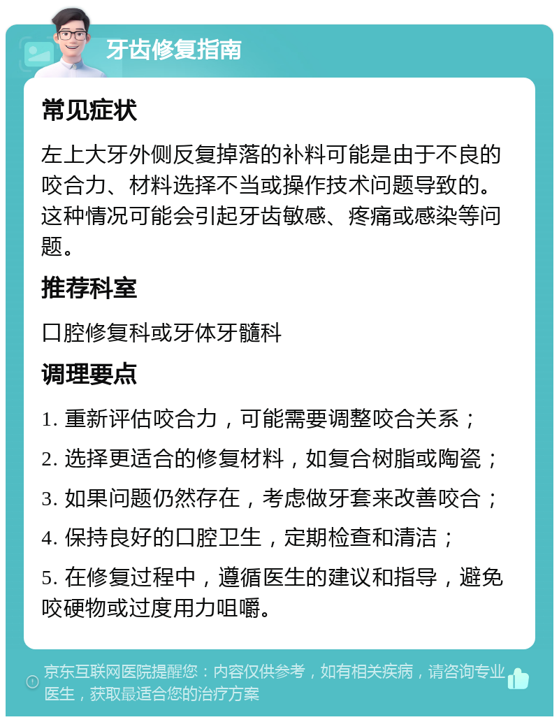 牙齿修复指南 常见症状 左上大牙外侧反复掉落的补料可能是由于不良的咬合力、材料选择不当或操作技术问题导致的。这种情况可能会引起牙齿敏感、疼痛或感染等问题。 推荐科室 口腔修复科或牙体牙髓科 调理要点 1. 重新评估咬合力，可能需要调整咬合关系； 2. 选择更适合的修复材料，如复合树脂或陶瓷； 3. 如果问题仍然存在，考虑做牙套来改善咬合； 4. 保持良好的口腔卫生，定期检查和清洁； 5. 在修复过程中，遵循医生的建议和指导，避免咬硬物或过度用力咀嚼。