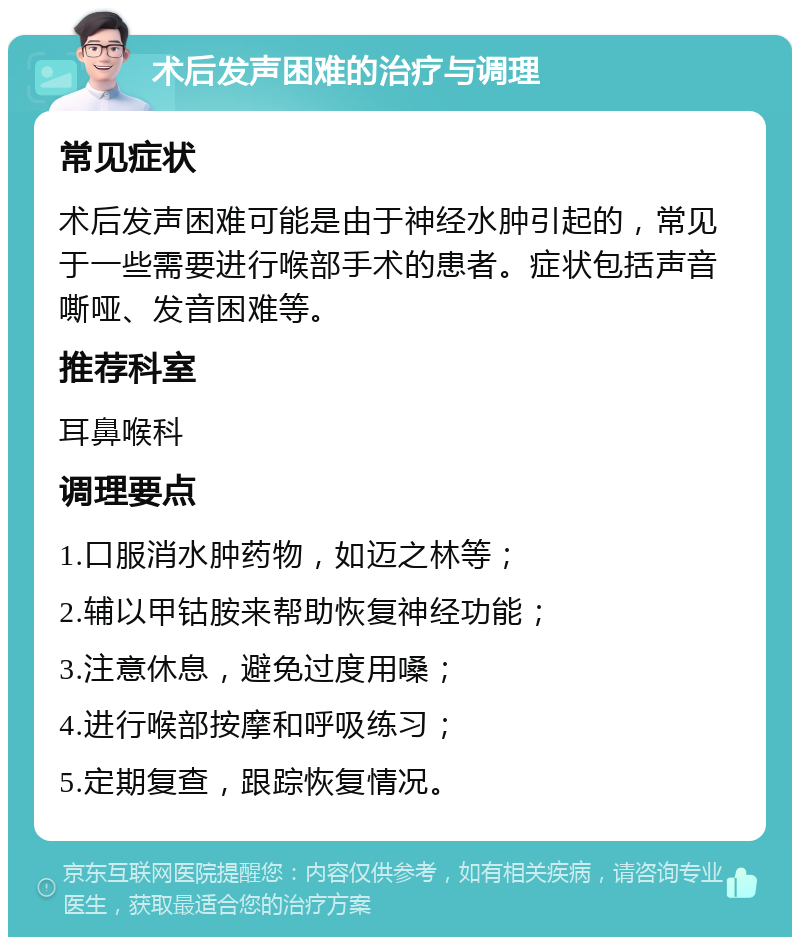 术后发声困难的治疗与调理 常见症状 术后发声困难可能是由于神经水肿引起的，常见于一些需要进行喉部手术的患者。症状包括声音嘶哑、发音困难等。 推荐科室 耳鼻喉科 调理要点 1.口服消水肿药物，如迈之林等； 2.辅以甲钴胺来帮助恢复神经功能； 3.注意休息，避免过度用嗓； 4.进行喉部按摩和呼吸练习； 5.定期复查，跟踪恢复情况。