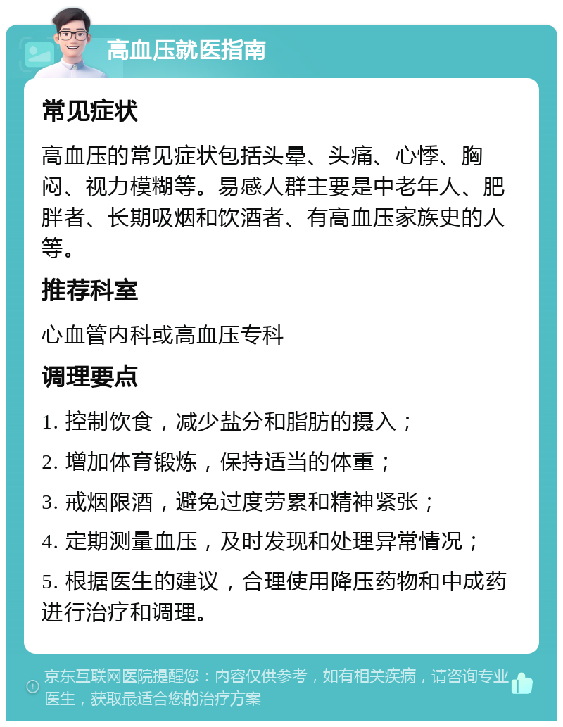 高血压就医指南 常见症状 高血压的常见症状包括头晕、头痛、心悸、胸闷、视力模糊等。易感人群主要是中老年人、肥胖者、长期吸烟和饮酒者、有高血压家族史的人等。 推荐科室 心血管内科或高血压专科 调理要点 1. 控制饮食，减少盐分和脂肪的摄入； 2. 增加体育锻炼，保持适当的体重； 3. 戒烟限酒，避免过度劳累和精神紧张； 4. 定期测量血压，及时发现和处理异常情况； 5. 根据医生的建议，合理使用降压药物和中成药进行治疗和调理。