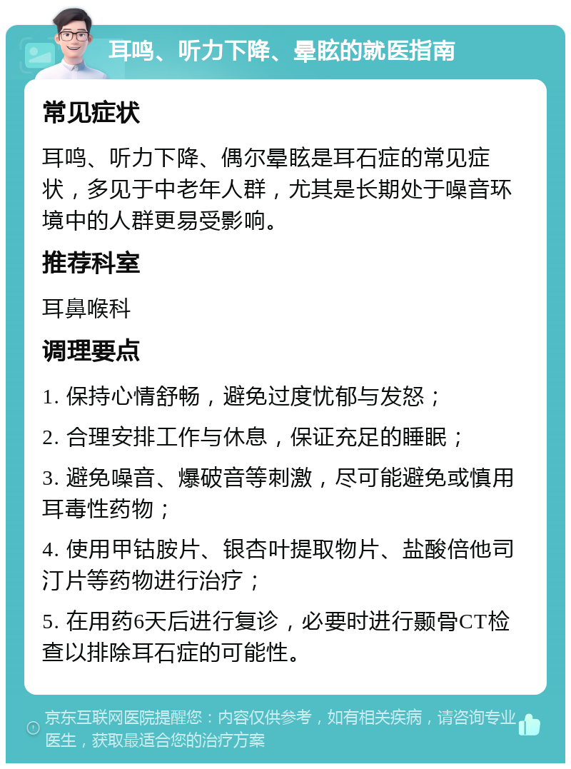 耳鸣、听力下降、晕眩的就医指南 常见症状 耳鸣、听力下降、偶尔晕眩是耳石症的常见症状，多见于中老年人群，尤其是长期处于噪音环境中的人群更易受影响。 推荐科室 耳鼻喉科 调理要点 1. 保持心情舒畅，避免过度忧郁与发怒； 2. 合理安排工作与休息，保证充足的睡眠； 3. 避免噪音、爆破音等刺激，尽可能避免或慎用耳毒性药物； 4. 使用甲钴胺片、银杏叶提取物片、盐酸倍他司汀片等药物进行治疗； 5. 在用药6天后进行复诊，必要时进行颞骨CT检查以排除耳石症的可能性。