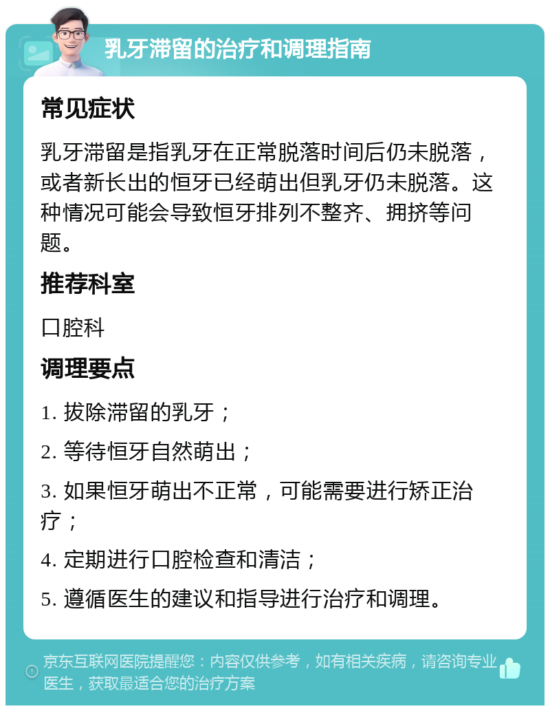 乳牙滞留的治疗和调理指南 常见症状 乳牙滞留是指乳牙在正常脱落时间后仍未脱落，或者新长出的恒牙已经萌出但乳牙仍未脱落。这种情况可能会导致恒牙排列不整齐、拥挤等问题。 推荐科室 口腔科 调理要点 1. 拔除滞留的乳牙； 2. 等待恒牙自然萌出； 3. 如果恒牙萌出不正常，可能需要进行矫正治疗； 4. 定期进行口腔检查和清洁； 5. 遵循医生的建议和指导进行治疗和调理。