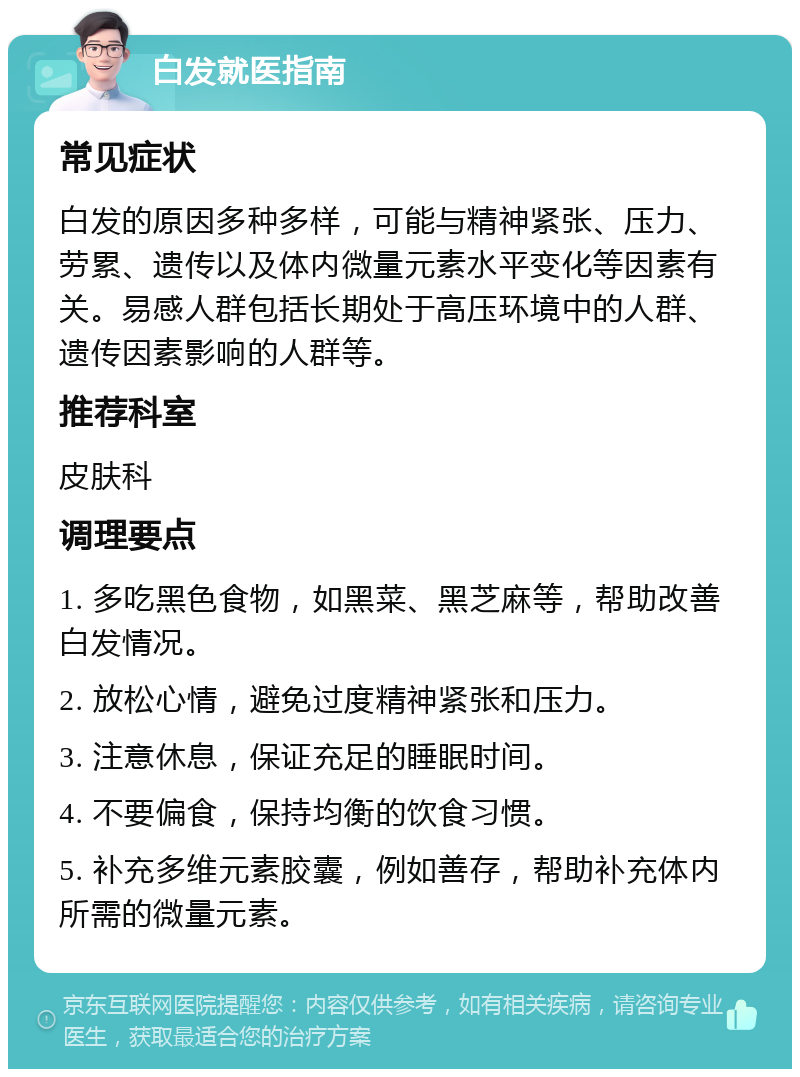 白发就医指南 常见症状 白发的原因多种多样，可能与精神紧张、压力、劳累、遗传以及体内微量元素水平变化等因素有关。易感人群包括长期处于高压环境中的人群、遗传因素影响的人群等。 推荐科室 皮肤科 调理要点 1. 多吃黑色食物，如黑菜、黑芝麻等，帮助改善白发情况。 2. 放松心情，避免过度精神紧张和压力。 3. 注意休息，保证充足的睡眠时间。 4. 不要偏食，保持均衡的饮食习惯。 5. 补充多维元素胶囊，例如善存，帮助补充体内所需的微量元素。