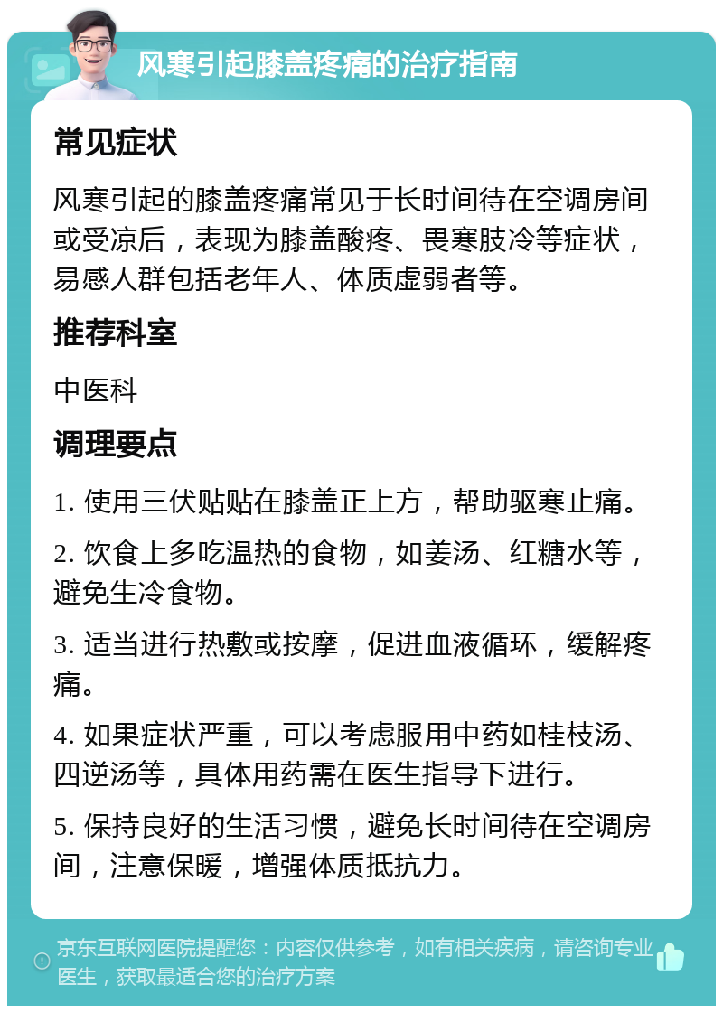 风寒引起膝盖疼痛的治疗指南 常见症状 风寒引起的膝盖疼痛常见于长时间待在空调房间或受凉后，表现为膝盖酸疼、畏寒肢冷等症状，易感人群包括老年人、体质虚弱者等。 推荐科室 中医科 调理要点 1. 使用三伏贴贴在膝盖正上方，帮助驱寒止痛。 2. 饮食上多吃温热的食物，如姜汤、红糖水等，避免生冷食物。 3. 适当进行热敷或按摩，促进血液循环，缓解疼痛。 4. 如果症状严重，可以考虑服用中药如桂枝汤、四逆汤等，具体用药需在医生指导下进行。 5. 保持良好的生活习惯，避免长时间待在空调房间，注意保暖，增强体质抵抗力。