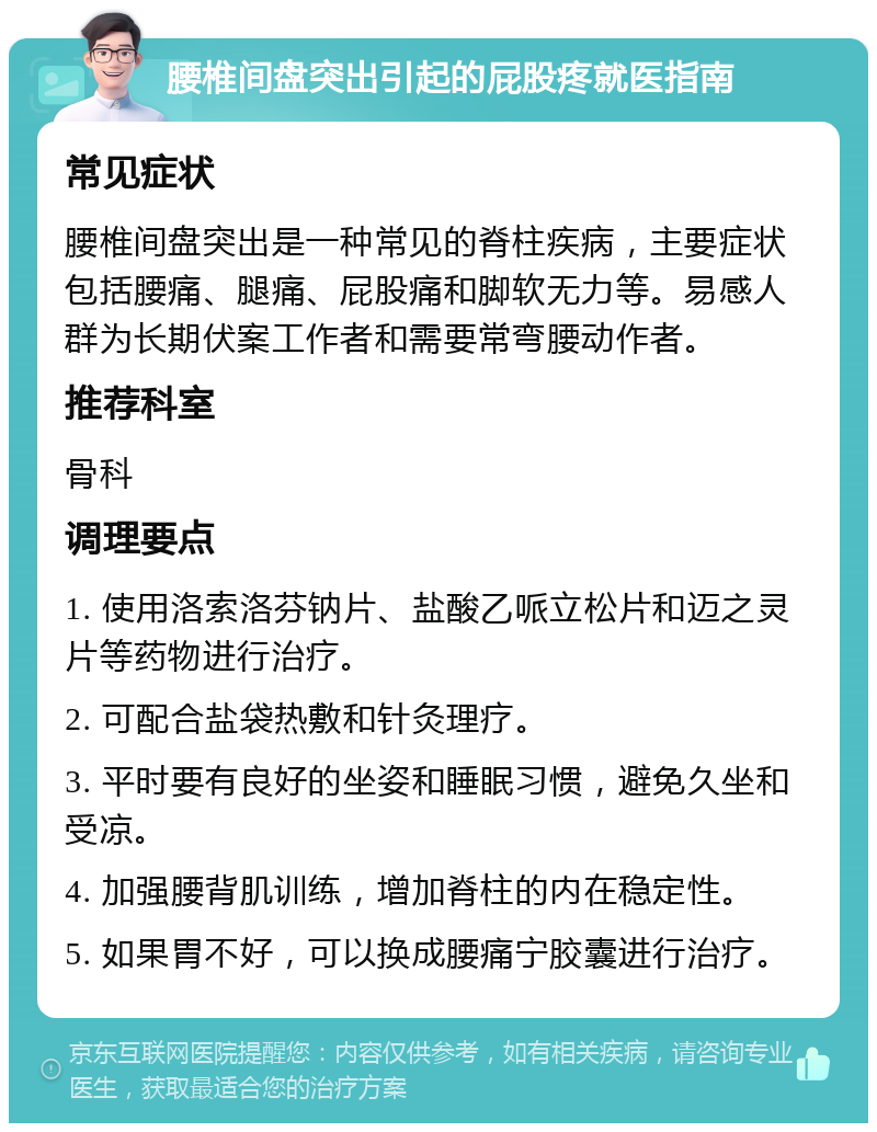 腰椎间盘突出引起的屁股疼就医指南 常见症状 腰椎间盘突出是一种常见的脊柱疾病，主要症状包括腰痛、腿痛、屁股痛和脚软无力等。易感人群为长期伏案工作者和需要常弯腰动作者。 推荐科室 骨科 调理要点 1. 使用洛索洛芬钠片、盐酸乙哌立松片和迈之灵片等药物进行治疗。 2. 可配合盐袋热敷和针灸理疗。 3. 平时要有良好的坐姿和睡眠习惯，避免久坐和受凉。 4. 加强腰背肌训练，增加脊柱的内在稳定性。 5. 如果胃不好，可以换成腰痛宁胶囊进行治疗。