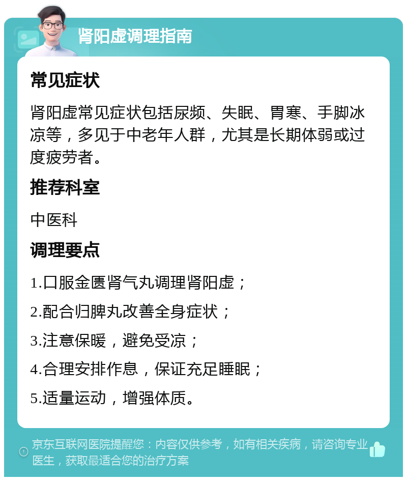 肾阳虚调理指南 常见症状 肾阳虚常见症状包括尿频、失眠、胃寒、手脚冰凉等，多见于中老年人群，尤其是长期体弱或过度疲劳者。 推荐科室 中医科 调理要点 1.口服金匮肾气丸调理肾阳虚； 2.配合归脾丸改善全身症状； 3.注意保暖，避免受凉； 4.合理安排作息，保证充足睡眠； 5.适量运动，增强体质。