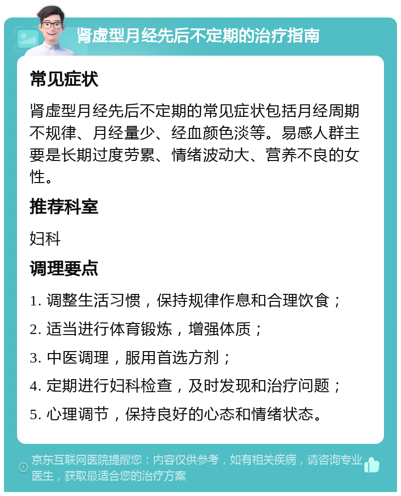 肾虚型月经先后不定期的治疗指南 常见症状 肾虚型月经先后不定期的常见症状包括月经周期不规律、月经量少、经血颜色淡等。易感人群主要是长期过度劳累、情绪波动大、营养不良的女性。 推荐科室 妇科 调理要点 1. 调整生活习惯，保持规律作息和合理饮食； 2. 适当进行体育锻炼，增强体质； 3. 中医调理，服用首选方剂； 4. 定期进行妇科检查，及时发现和治疗问题； 5. 心理调节，保持良好的心态和情绪状态。