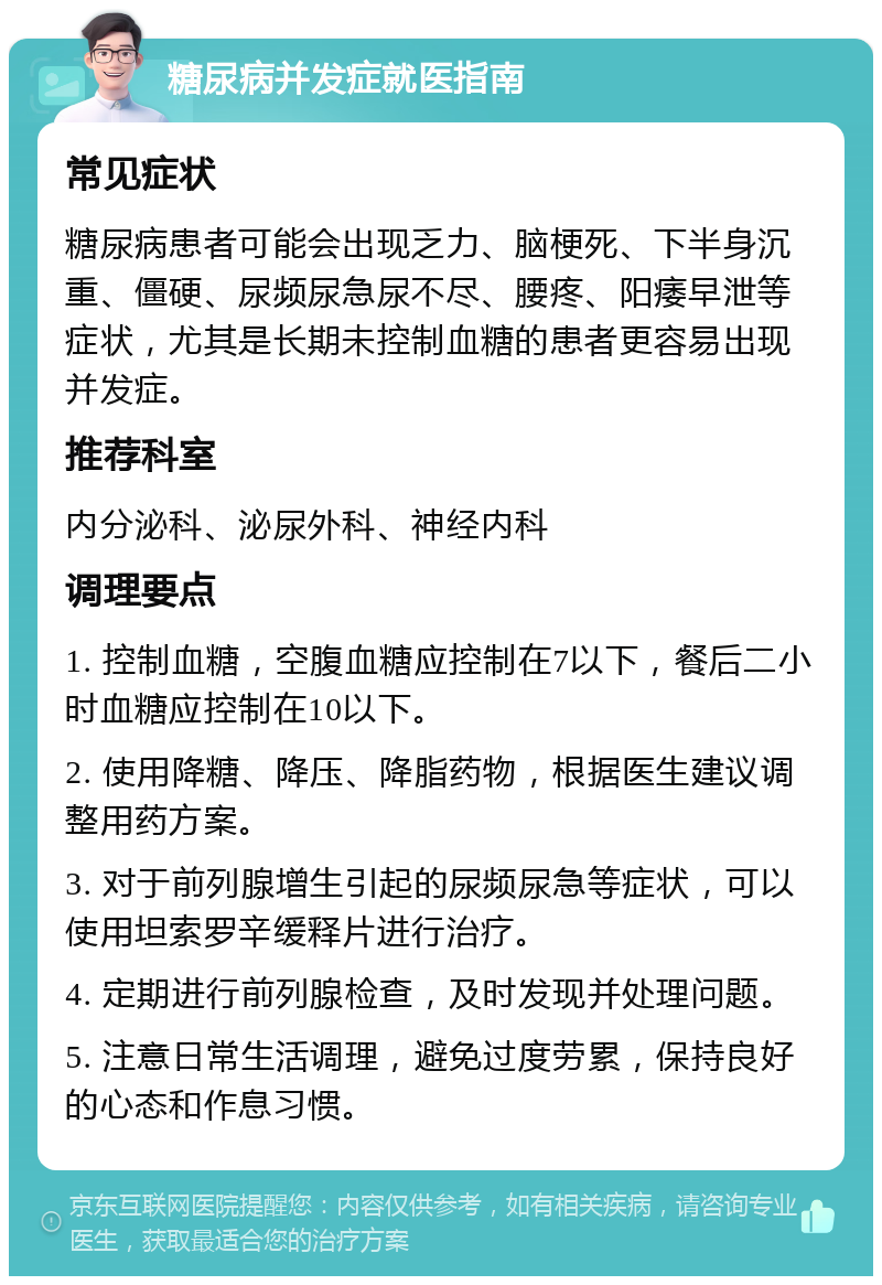 糖尿病并发症就医指南 常见症状 糖尿病患者可能会出现乏力、脑梗死、下半身沉重、僵硬、尿频尿急尿不尽、腰疼、阳痿早泄等症状，尤其是长期未控制血糖的患者更容易出现并发症。 推荐科室 内分泌科、泌尿外科、神经内科 调理要点 1. 控制血糖，空腹血糖应控制在7以下，餐后二小时血糖应控制在10以下。 2. 使用降糖、降压、降脂药物，根据医生建议调整用药方案。 3. 对于前列腺增生引起的尿频尿急等症状，可以使用坦索罗辛缓释片进行治疗。 4. 定期进行前列腺检查，及时发现并处理问题。 5. 注意日常生活调理，避免过度劳累，保持良好的心态和作息习惯。