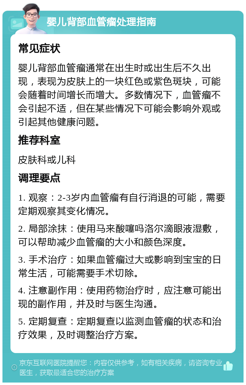 婴儿背部血管瘤处理指南 常见症状 婴儿背部血管瘤通常在出生时或出生后不久出现，表现为皮肤上的一块红色或紫色斑块，可能会随着时间增长而增大。多数情况下，血管瘤不会引起不适，但在某些情况下可能会影响外观或引起其他健康问题。 推荐科室 皮肤科或儿科 调理要点 1. 观察：2-3岁内血管瘤有自行消退的可能，需要定期观察其变化情况。 2. 局部涂抹：使用马来酸噻吗洛尔滴眼液湿敷，可以帮助减少血管瘤的大小和颜色深度。 3. 手术治疗：如果血管瘤过大或影响到宝宝的日常生活，可能需要手术切除。 4. 注意副作用：使用药物治疗时，应注意可能出现的副作用，并及时与医生沟通。 5. 定期复查：定期复查以监测血管瘤的状态和治疗效果，及时调整治疗方案。