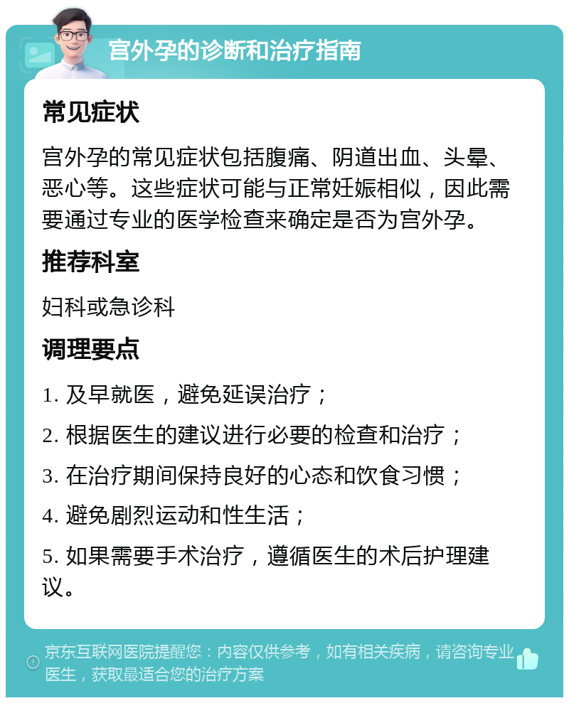 宫外孕的诊断和治疗指南 常见症状 宫外孕的常见症状包括腹痛、阴道出血、头晕、恶心等。这些症状可能与正常妊娠相似，因此需要通过专业的医学检查来确定是否为宫外孕。 推荐科室 妇科或急诊科 调理要点 1. 及早就医，避免延误治疗； 2. 根据医生的建议进行必要的检查和治疗； 3. 在治疗期间保持良好的心态和饮食习惯； 4. 避免剧烈运动和性生活； 5. 如果需要手术治疗，遵循医生的术后护理建议。