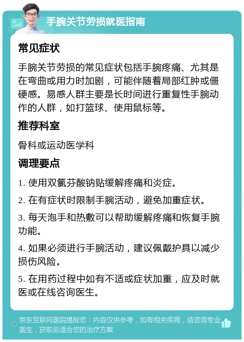 手腕关节劳损就医指南 常见症状 手腕关节劳损的常见症状包括手腕疼痛、尤其是在弯曲或用力时加剧，可能伴随着局部红肿或僵硬感。易感人群主要是长时间进行重复性手腕动作的人群，如打篮球、使用鼠标等。 推荐科室 骨科或运动医学科 调理要点 1. 使用双氯芬酸钠贴缓解疼痛和炎症。 2. 在有症状时限制手腕活动，避免加重症状。 3. 每天泡手和热敷可以帮助缓解疼痛和恢复手腕功能。 4. 如果必须进行手腕活动，建议佩戴护具以减少损伤风险。 5. 在用药过程中如有不适或症状加重，应及时就医或在线咨询医生。