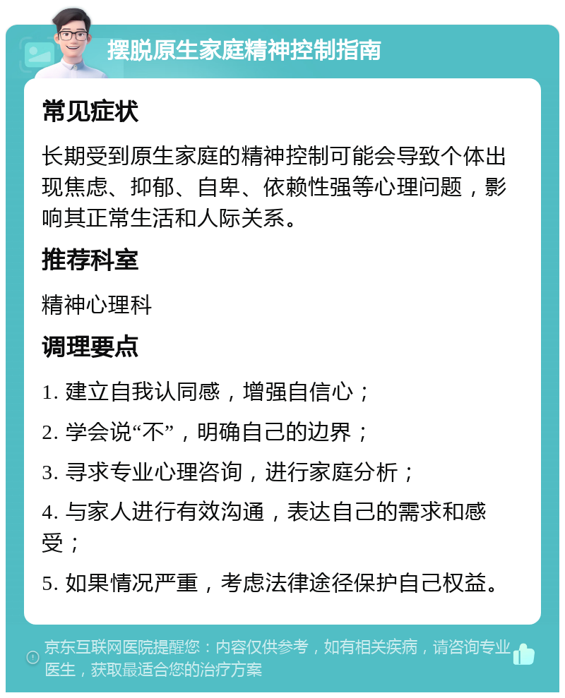 摆脱原生家庭精神控制指南 常见症状 长期受到原生家庭的精神控制可能会导致个体出现焦虑、抑郁、自卑、依赖性强等心理问题，影响其正常生活和人际关系。 推荐科室 精神心理科 调理要点 1. 建立自我认同感，增强自信心； 2. 学会说“不”，明确自己的边界； 3. 寻求专业心理咨询，进行家庭分析； 4. 与家人进行有效沟通，表达自己的需求和感受； 5. 如果情况严重，考虑法律途径保护自己权益。