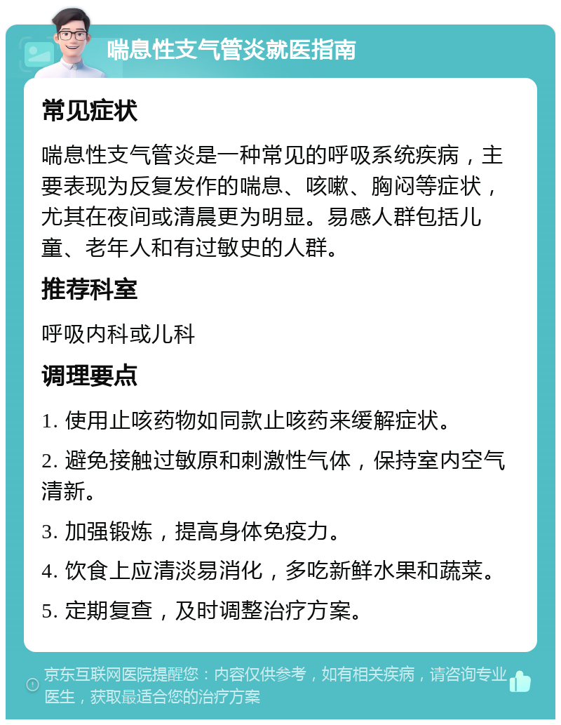 喘息性支气管炎就医指南 常见症状 喘息性支气管炎是一种常见的呼吸系统疾病，主要表现为反复发作的喘息、咳嗽、胸闷等症状，尤其在夜间或清晨更为明显。易感人群包括儿童、老年人和有过敏史的人群。 推荐科室 呼吸内科或儿科 调理要点 1. 使用止咳药物如同款止咳药来缓解症状。 2. 避免接触过敏原和刺激性气体，保持室内空气清新。 3. 加强锻炼，提高身体免疫力。 4. 饮食上应清淡易消化，多吃新鲜水果和蔬菜。 5. 定期复查，及时调整治疗方案。