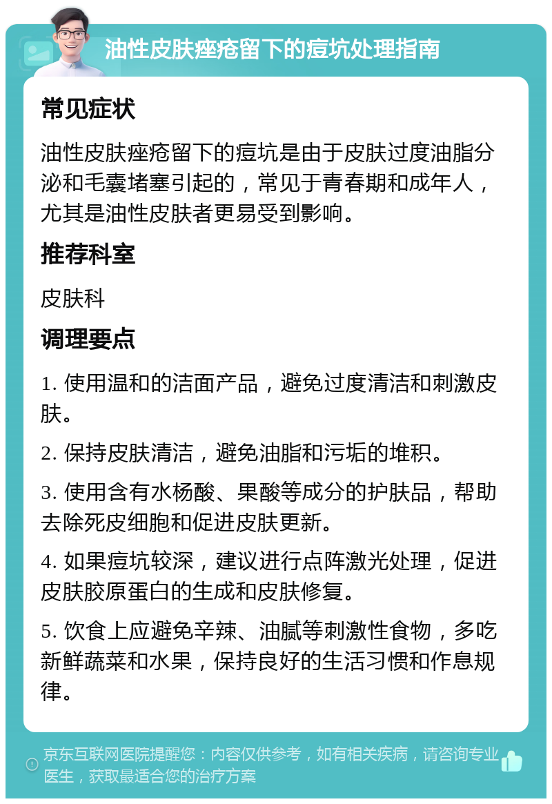 油性皮肤痤疮留下的痘坑处理指南 常见症状 油性皮肤痤疮留下的痘坑是由于皮肤过度油脂分泌和毛囊堵塞引起的，常见于青春期和成年人，尤其是油性皮肤者更易受到影响。 推荐科室 皮肤科 调理要点 1. 使用温和的洁面产品，避免过度清洁和刺激皮肤。 2. 保持皮肤清洁，避免油脂和污垢的堆积。 3. 使用含有水杨酸、果酸等成分的护肤品，帮助去除死皮细胞和促进皮肤更新。 4. 如果痘坑较深，建议进行点阵激光处理，促进皮肤胶原蛋白的生成和皮肤修复。 5. 饮食上应避免辛辣、油腻等刺激性食物，多吃新鲜蔬菜和水果，保持良好的生活习惯和作息规律。