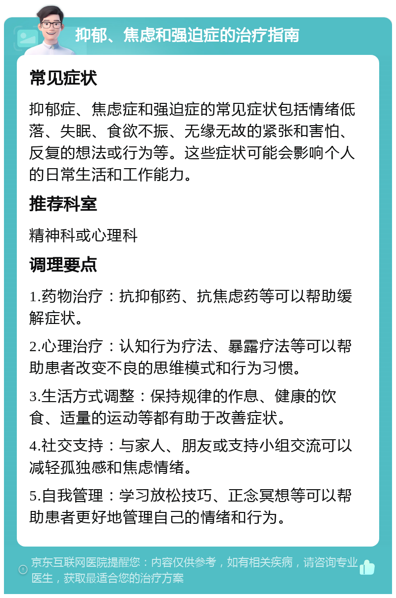 抑郁、焦虑和强迫症的治疗指南 常见症状 抑郁症、焦虑症和强迫症的常见症状包括情绪低落、失眠、食欲不振、无缘无故的紧张和害怕、反复的想法或行为等。这些症状可能会影响个人的日常生活和工作能力。 推荐科室 精神科或心理科 调理要点 1.药物治疗：抗抑郁药、抗焦虑药等可以帮助缓解症状。 2.心理治疗：认知行为疗法、暴露疗法等可以帮助患者改变不良的思维模式和行为习惯。 3.生活方式调整：保持规律的作息、健康的饮食、适量的运动等都有助于改善症状。 4.社交支持：与家人、朋友或支持小组交流可以减轻孤独感和焦虑情绪。 5.自我管理：学习放松技巧、正念冥想等可以帮助患者更好地管理自己的情绪和行为。