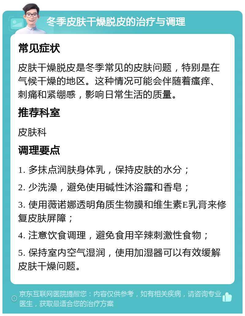 冬季皮肤干燥脱皮的治疗与调理 常见症状 皮肤干燥脱皮是冬季常见的皮肤问题，特别是在气候干燥的地区。这种情况可能会伴随着瘙痒、刺痛和紧绷感，影响日常生活的质量。 推荐科室 皮肤科 调理要点 1. 多抹点润肤身体乳，保持皮肤的水分； 2. 少洗澡，避免使用碱性沐浴露和香皂； 3. 使用薇诺娜透明角质生物膜和维生素E乳膏来修复皮肤屏障； 4. 注意饮食调理，避免食用辛辣刺激性食物； 5. 保持室内空气湿润，使用加湿器可以有效缓解皮肤干燥问题。