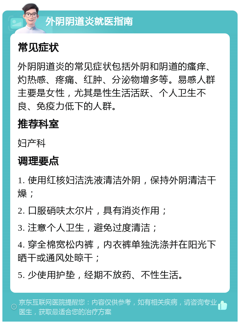 外阴阴道炎就医指南 常见症状 外阴阴道炎的常见症状包括外阴和阴道的瘙痒、灼热感、疼痛、红肿、分泌物增多等。易感人群主要是女性，尤其是性生活活跃、个人卫生不良、免疫力低下的人群。 推荐科室 妇产科 调理要点 1. 使用红核妇洁洗液清洁外阴，保持外阴清洁干燥； 2. 口服硝呋太尔片，具有消炎作用； 3. 注意个人卫生，避免过度清洁； 4. 穿全棉宽松内裤，内衣裤单独洗涤并在阳光下晒干或通风处晾干； 5. 少使用护垫，经期不放药、不性生活。