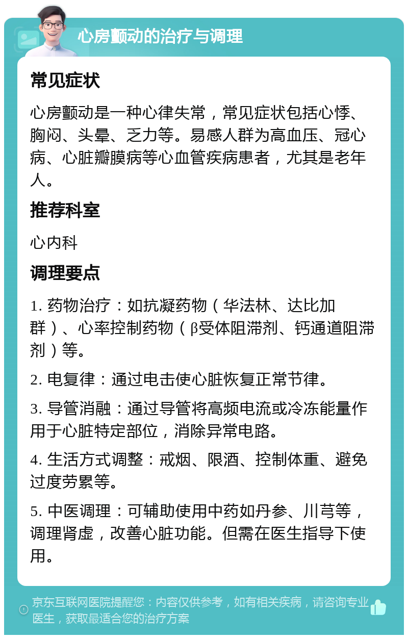 心房颤动的治疗与调理 常见症状 心房颤动是一种心律失常，常见症状包括心悸、胸闷、头晕、乏力等。易感人群为高血压、冠心病、心脏瓣膜病等心血管疾病患者，尤其是老年人。 推荐科室 心内科 调理要点 1. 药物治疗：如抗凝药物（华法林、达比加群）、心率控制药物（β受体阻滞剂、钙通道阻滞剂）等。 2. 电复律：通过电击使心脏恢复正常节律。 3. 导管消融：通过导管将高频电流或冷冻能量作用于心脏特定部位，消除异常电路。 4. 生活方式调整：戒烟、限酒、控制体重、避免过度劳累等。 5. 中医调理：可辅助使用中药如丹参、川芎等，调理肾虚，改善心脏功能。但需在医生指导下使用。