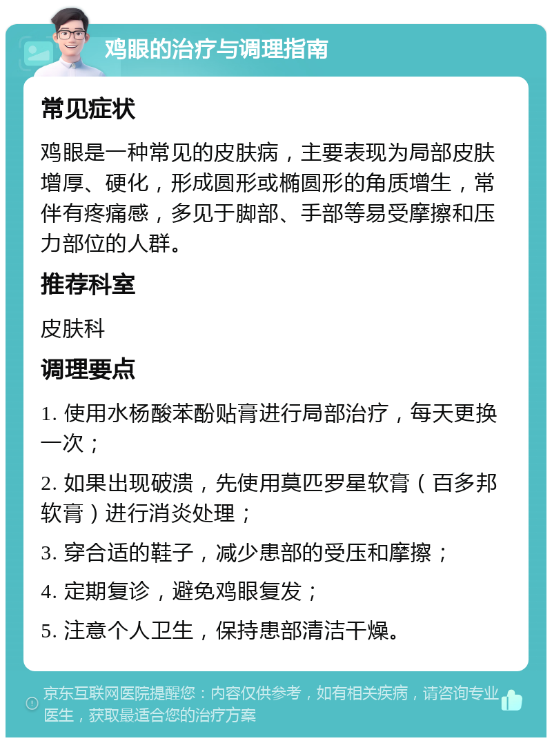 鸡眼的治疗与调理指南 常见症状 鸡眼是一种常见的皮肤病，主要表现为局部皮肤增厚、硬化，形成圆形或椭圆形的角质增生，常伴有疼痛感，多见于脚部、手部等易受摩擦和压力部位的人群。 推荐科室 皮肤科 调理要点 1. 使用水杨酸苯酚贴膏进行局部治疗，每天更换一次； 2. 如果出现破溃，先使用莫匹罗星软膏（百多邦软膏）进行消炎处理； 3. 穿合适的鞋子，减少患部的受压和摩擦； 4. 定期复诊，避免鸡眼复发； 5. 注意个人卫生，保持患部清洁干燥。