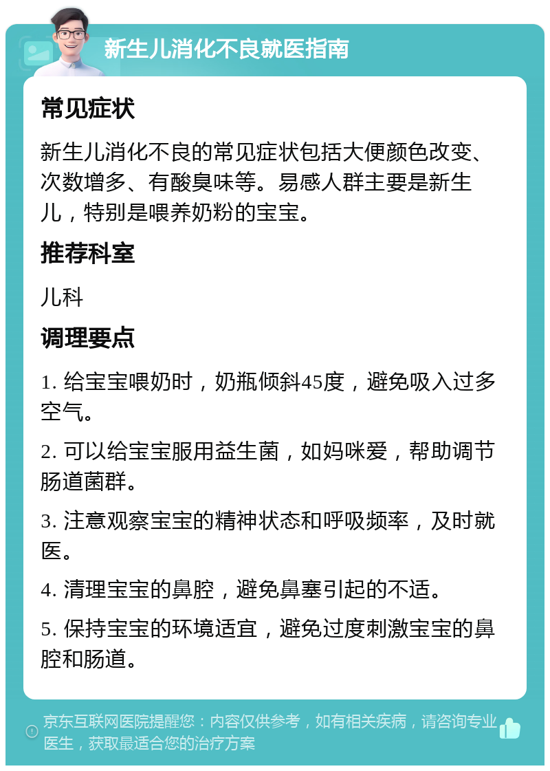 新生儿消化不良就医指南 常见症状 新生儿消化不良的常见症状包括大便颜色改变、次数增多、有酸臭味等。易感人群主要是新生儿，特别是喂养奶粉的宝宝。 推荐科室 儿科 调理要点 1. 给宝宝喂奶时，奶瓶倾斜45度，避免吸入过多空气。 2. 可以给宝宝服用益生菌，如妈咪爱，帮助调节肠道菌群。 3. 注意观察宝宝的精神状态和呼吸频率，及时就医。 4. 清理宝宝的鼻腔，避免鼻塞引起的不适。 5. 保持宝宝的环境适宜，避免过度刺激宝宝的鼻腔和肠道。