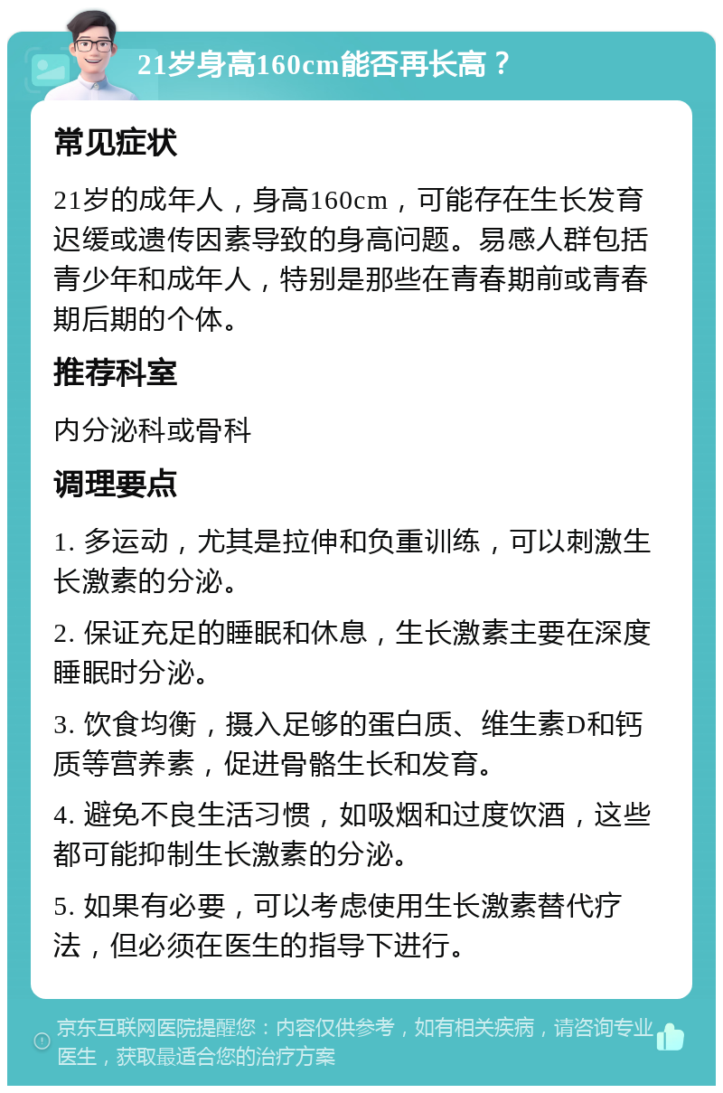 21岁身高160cm能否再长高？ 常见症状 21岁的成年人，身高160cm，可能存在生长发育迟缓或遗传因素导致的身高问题。易感人群包括青少年和成年人，特别是那些在青春期前或青春期后期的个体。 推荐科室 内分泌科或骨科 调理要点 1. 多运动，尤其是拉伸和负重训练，可以刺激生长激素的分泌。 2. 保证充足的睡眠和休息，生长激素主要在深度睡眠时分泌。 3. 饮食均衡，摄入足够的蛋白质、维生素D和钙质等营养素，促进骨骼生长和发育。 4. 避免不良生活习惯，如吸烟和过度饮酒，这些都可能抑制生长激素的分泌。 5. 如果有必要，可以考虑使用生长激素替代疗法，但必须在医生的指导下进行。