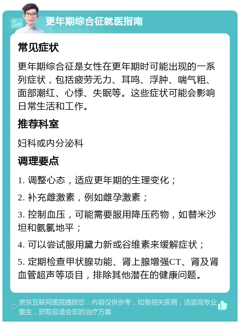 更年期综合征就医指南 常见症状 更年期综合征是女性在更年期时可能出现的一系列症状，包括疲劳无力、耳鸣、浮肿、喘气粗、面部潮红、心悸、失眠等。这些症状可能会影响日常生活和工作。 推荐科室 妇科或内分泌科 调理要点 1. 调整心态，适应更年期的生理变化； 2. 补充雌激素，例如雌孕激素； 3. 控制血压，可能需要服用降压药物，如替米沙坦和氨氯地平； 4. 可以尝试服用黛力新或谷维素来缓解症状； 5. 定期检查甲状腺功能、肾上腺增强CT、肾及肾血管超声等项目，排除其他潜在的健康问题。