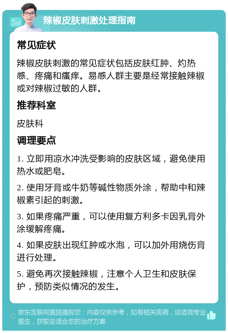 辣椒皮肤刺激处理指南 常见症状 辣椒皮肤刺激的常见症状包括皮肤红肿、灼热感、疼痛和瘙痒。易感人群主要是经常接触辣椒或对辣椒过敏的人群。 推荐科室 皮肤科 调理要点 1. 立即用凉水冲洗受影响的皮肤区域，避免使用热水或肥皂。 2. 使用牙膏或牛奶等碱性物质外涂，帮助中和辣椒素引起的刺激。 3. 如果疼痛严重，可以使用复方利多卡因乳膏外涂缓解疼痛。 4. 如果皮肤出现红肿或水泡，可以加外用烧伤膏进行处理。 5. 避免再次接触辣椒，注意个人卫生和皮肤保护，预防类似情况的发生。