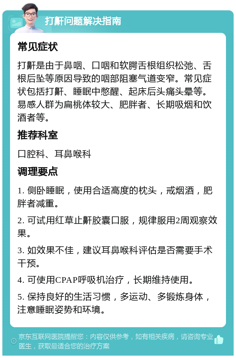 打鼾问题解决指南 常见症状 打鼾是由于鼻咽、口咽和软腭舌根组织松弛、舌根后坠等原因导致的咽部阻塞气道变窄。常见症状包括打鼾、睡眠中憋醒、起床后头痛头晕等。易感人群为扁桃体较大、肥胖者、长期吸烟和饮酒者等。 推荐科室 口腔科、耳鼻喉科 调理要点 1. 侧卧睡眠，使用合适高度的枕头，戒烟酒，肥胖者减重。 2. 可试用红草止鼾胶囊口服，规律服用2周观察效果。 3. 如效果不佳，建议耳鼻喉科评估是否需要手术干预。 4. 可使用CPAP呼吸机治疗，长期维持使用。 5. 保持良好的生活习惯，多运动、多锻炼身体，注意睡眠姿势和环境。