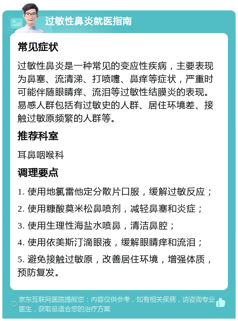 过敏性鼻炎就医指南 常见症状 过敏性鼻炎是一种常见的变应性疾病，主要表现为鼻塞、流清涕、打喷嚏、鼻痒等症状，严重时可能伴随眼睛痒、流泪等过敏性结膜炎的表现。易感人群包括有过敏史的人群、居住环境差、接触过敏原频繁的人群等。 推荐科室 耳鼻咽喉科 调理要点 1. 使用地氯雷他定分散片口服，缓解过敏反应； 2. 使用糠酸莫米松鼻喷剂，减轻鼻塞和炎症； 3. 使用生理性海盐水喷鼻，清洁鼻腔； 4. 使用依美斯汀滴眼液，缓解眼睛痒和流泪； 5. 避免接触过敏原，改善居住环境，增强体质，预防复发。