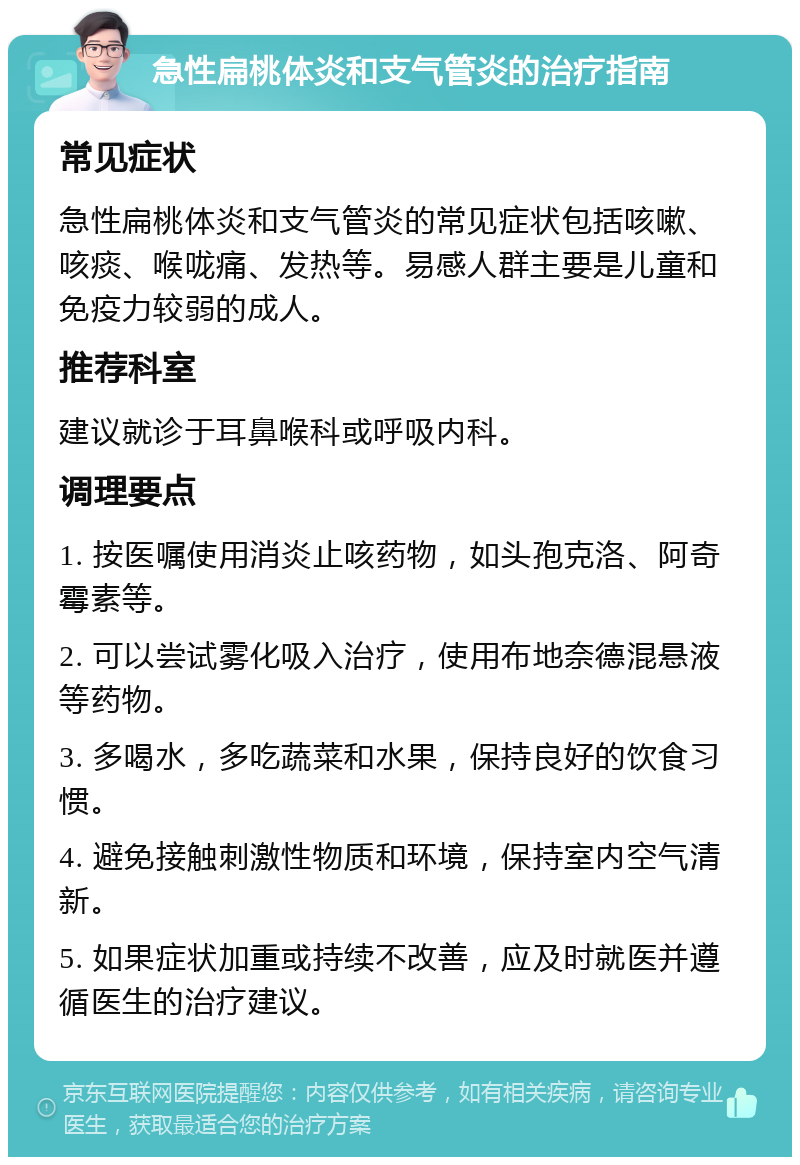 急性扁桃体炎和支气管炎的治疗指南 常见症状 急性扁桃体炎和支气管炎的常见症状包括咳嗽、咳痰、喉咙痛、发热等。易感人群主要是儿童和免疫力较弱的成人。 推荐科室 建议就诊于耳鼻喉科或呼吸内科。 调理要点 1. 按医嘱使用消炎止咳药物，如头孢克洛、阿奇霉素等。 2. 可以尝试雾化吸入治疗，使用布地奈德混悬液等药物。 3. 多喝水，多吃蔬菜和水果，保持良好的饮食习惯。 4. 避免接触刺激性物质和环境，保持室内空气清新。 5. 如果症状加重或持续不改善，应及时就医并遵循医生的治疗建议。