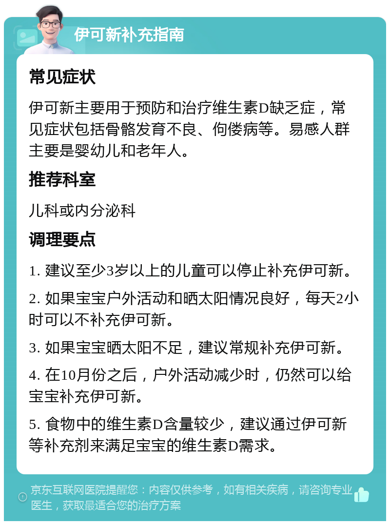 伊可新补充指南 常见症状 伊可新主要用于预防和治疗维生素D缺乏症，常见症状包括骨骼发育不良、佝偻病等。易感人群主要是婴幼儿和老年人。 推荐科室 儿科或内分泌科 调理要点 1. 建议至少3岁以上的儿童可以停止补充伊可新。 2. 如果宝宝户外活动和晒太阳情况良好，每天2小时可以不补充伊可新。 3. 如果宝宝晒太阳不足，建议常规补充伊可新。 4. 在10月份之后，户外活动减少时，仍然可以给宝宝补充伊可新。 5. 食物中的维生素D含量较少，建议通过伊可新等补充剂来满足宝宝的维生素D需求。