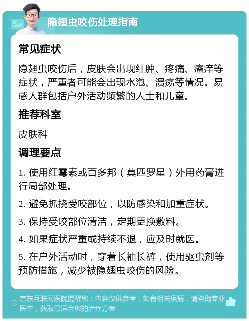 隐翅虫咬伤处理指南 常见症状 隐翅虫咬伤后，皮肤会出现红肿、疼痛、瘙痒等症状，严重者可能会出现水泡、溃疡等情况。易感人群包括户外活动频繁的人士和儿童。 推荐科室 皮肤科 调理要点 1. 使用红霉素或百多邦（莫匹罗星）外用药膏进行局部处理。 2. 避免抓挠受咬部位，以防感染和加重症状。 3. 保持受咬部位清洁，定期更换敷料。 4. 如果症状严重或持续不退，应及时就医。 5. 在户外活动时，穿着长袖长裤，使用驱虫剂等预防措施，减少被隐翅虫咬伤的风险。