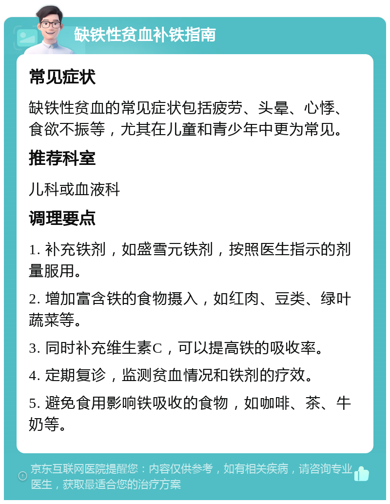 缺铁性贫血补铁指南 常见症状 缺铁性贫血的常见症状包括疲劳、头晕、心悸、食欲不振等，尤其在儿童和青少年中更为常见。 推荐科室 儿科或血液科 调理要点 1. 补充铁剂，如盛雪元铁剂，按照医生指示的剂量服用。 2. 增加富含铁的食物摄入，如红肉、豆类、绿叶蔬菜等。 3. 同时补充维生素C，可以提高铁的吸收率。 4. 定期复诊，监测贫血情况和铁剂的疗效。 5. 避免食用影响铁吸收的食物，如咖啡、茶、牛奶等。